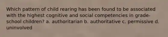 Which pattern of child rearing has been found to be associated with the highest cognitive and social competencies in grade-school children? a. authoritarian b. authoritative c. permissive d. uninvolved