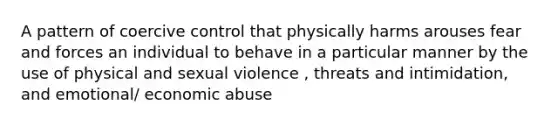 A pattern of coercive control that physically harms arouses fear and forces an individual to behave in a particular manner by the use of physical and sexual violence , threats and intimidation, and emotional/ economic abuse