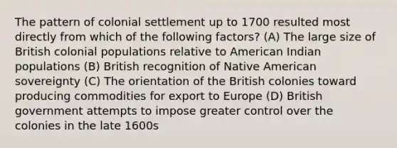 The pattern of colonial settlement up to 1700 resulted most directly from which of the following factors? (A) The large size of British colonial populations relative to American Indian populations (B) British recognition of Native American sovereignty (C) The orientation of the British colonies toward producing commodities for export to Europe (D) British government attempts to impose greater control over the colonies in the late 1600s