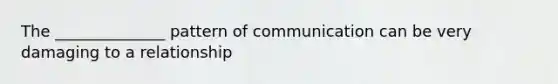 The ______________ pattern of communication can be very damaging to a relationship