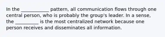 In the ____________ pattern, all communication flows through one central person, who is probably the group's leader. In a sense, the __________ is the most centralized network because one person receives and disseminates all information.