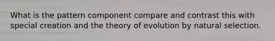 What is the pattern component compare and contrast this with special creation and the theory of evolution by natural selection.