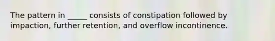 The pattern in _____ consists of constipation followed by impaction, further retention, and overflow incontinence.