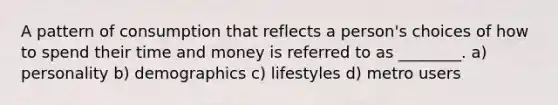 A pattern of consumption that reflects a person's choices of how to spend their time and money is referred to as ________. a) personality b) demographics c) lifestyles d) metro users