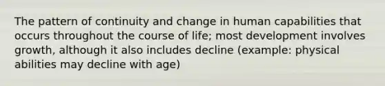 The pattern of continuity and change in human capabilities that occurs throughout the course of life; most development involves growth, although it also includes decline (example: physical abilities may decline with age)