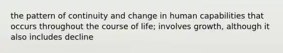 the pattern of continuity and change in human capabilities that occurs throughout the course of life; involves growth, although it also includes decline