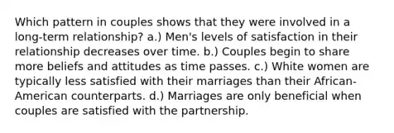 Which pattern in couples shows that they were involved in a long-term relationship? a.) Men's levels of satisfaction in their relationship decreases over time. b.) Couples begin to share more beliefs and attitudes as time passes. c.) White women are typically less satisfied with their marriages than their African-American counterparts. d.) Marriages are only beneficial when couples are satisfied with the partnership.