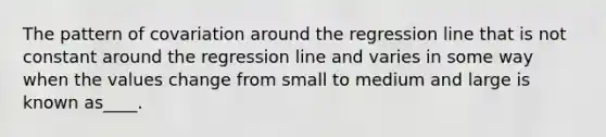 The pattern of covariation around the regression line that is not constant around the regression line and varies in some way when the values change from small to medium and large is known as____.