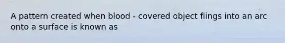A pattern created when blood - covered object flings into an arc onto a surface is known as