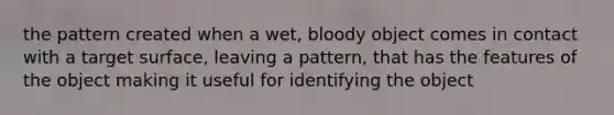 the pattern created when a wet, bloody object comes in contact with a target surface, leaving a pattern, that has the features of the object making it useful for identifying the object