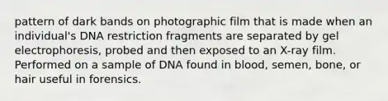 pattern of dark bands on photographic film that is made when an individual's DNA restriction fragments are separated by gel electrophoresis, probed and then exposed to an X-ray film. Performed on a sample of DNA found in blood, semen, bone, or hair useful in forensics.