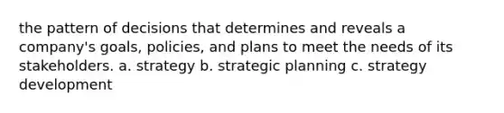 the pattern of decisions that determines and reveals a company's goals, policies, and plans to meet the needs of its stakeholders. a. strategy b. strategic planning c. strategy development