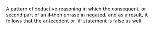 A pattern of deductive reasoning in which the consequent, or second part of an if-then phrase in negated, and as a result, it follows that the antecedent or 'if' statement is false as well.