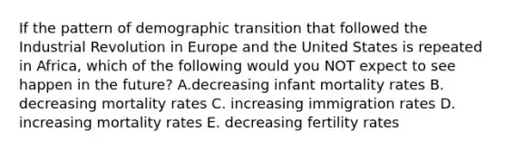 If the pattern of demographic transition that followed the Industrial Revolution in Europe and the United States is repeated in Africa, which of the following would you NOT expect to see happen in the future? A.decreasing infant mortality rates B. decreasing mortality rates C. increasing immigration rates D. increasing mortality rates E. decreasing fertility rates