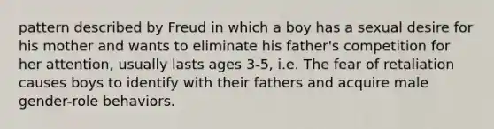 pattern described by Freud in which a boy has a sexual desire for his mother and wants to eliminate his father's competition for her attention, usually lasts ages 3-5, i.e. The fear of retaliation causes boys to identify with their fathers and acquire male gender-role behaviors.