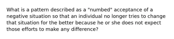 What is a pattern described as a "numbed" acceptance of a negative situation so that an individual no longer tries to change that situation for the better because he or she does not expect those efforts to make any difference?