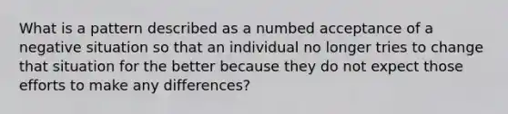 What is a pattern described as a numbed acceptance of a negative situation so that an individual no longer tries to change that situation for the better because they do not expect those efforts to make any differences?