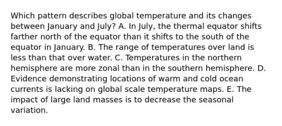 Which pattern describes global temperature and its changes between January and July? A. In July, the thermal equator shifts farther north of the equator than it shifts to the south of the equator in January. B. The range of temperatures over land is less than that over water. C. Temperatures in the northern hemisphere are more zonal than in the southern hemisphere. D. Evidence demonstrating locations of warm and cold ocean currents is lacking on global scale temperature maps. E. The impact of large land masses is to decrease the seasonal variation.