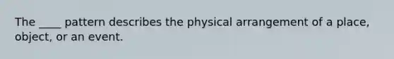 The ____ pattern describes the physical arrangement of a place, object, or an event.