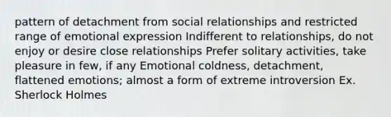 pattern of detachment from social relationships and restricted range of emotional expression Indifferent to relationships, do not enjoy or desire close relationships Prefer solitary activities, take pleasure in few, if any Emotional coldness, detachment, flattened emotions; almost a form of extreme introversion Ex. Sherlock Holmes