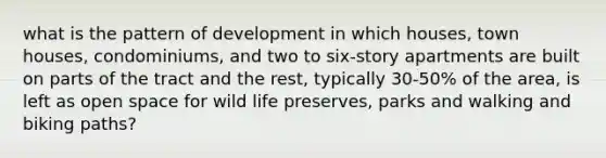 what is the pattern of development in which houses, town houses, condominiums, and two to six-story apartments are built on parts of the tract and the rest, typically 30-50% of the area, is left as open space for wild life preserves, parks and walking and biking paths?