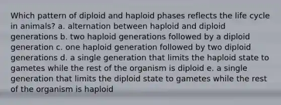 Which pattern of diploid and haploid phases reflects the life cycle in animals? a. alternation between haploid and diploid generations b. two haploid generations followed by a diploid generation c. one haploid generation followed by two diploid generations d. a single generation that limits the haploid state to gametes while the rest of the organism is diploid e. a single generation that limits the diploid state to gametes while the rest of the organism is haploid