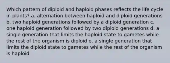 Which pattern of diploid and haploid phases reflects the life cycle in plants? a. alternation between haploid and diploid generations b. two haploid generations followed by a diploid generation c. one haploid generation followed by two diploid generations d. a single generation that limits the haploid state to gametes while the rest of the organism is diploid e. a single generation that limits the diploid state to gametes while the rest of the organism is haploid