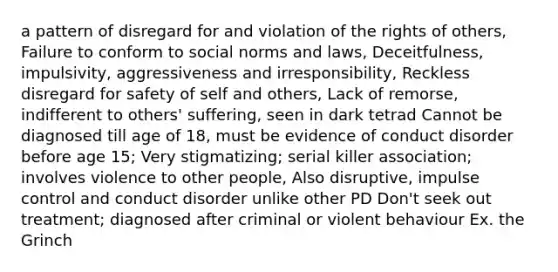 a pattern of disregard for and violation of the rights of others, Failure to conform to social norms and laws, Deceitfulness, impulsivity, aggressiveness and irresponsibility, Reckless disregard for safety of self and others, Lack of remorse, indifferent to others' suffering, seen in dark tetrad Cannot be diagnosed till age of 18, must be evidence of conduct disorder before age 15; Very stigmatizing; serial killer association; involves violence to other people, Also disruptive, impulse control and conduct disorder unlike other PD Don't seek out treatment; diagnosed after criminal or violent behaviour Ex. the Grinch