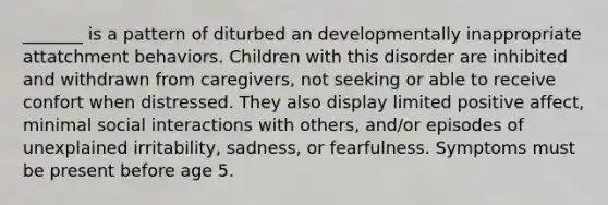 _______ is a pattern of diturbed an developmentally inappropriate attatchment behaviors. Children with this disorder are inhibited and withdrawn from caregivers, not seeking or able to receive confort when distressed. They also display limited positive affect, minimal social interactions with others, and/or episodes of unexplained irritability, sadness, or fearfulness. Symptoms must be present before age 5.