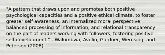 "A pattern that draws upon and promotes both positive psychological capacities and a positive ethical climate, to foster greater self-awareness, an internalized moral perspective, balanced processing of information, and relational transparency on the part of leaders working with followers, fostering positive self-development." - Walumbwa, Avolio, Gardner, Wernsing, and Peterson (2008)