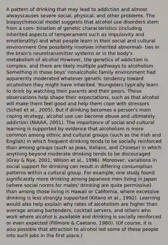 A pattern of drinking that may lead to addiction and almost alwayscauses severe social, physical, and other problems. The biopsychosocial model suggests that alcohol use disorders stem from a com- bination of genetic characteristics (including inherited aspects of temperament such as impulsivity and emotionality) and what people learn in their social and cultural environment One possibility involves inherited abnormali- ties in the brain's neurotransmitter systems or in the body's metabolism of alcohol However, the genetics of addiction is complex, and there are likely multiple pathways to alcoholism Something in these boys' nonalcoholic family environment had apparently moderated whatever genetic tendency toward alcoholism they might have inherited. Youngsters typically learn to drink by watching their parents and their peers. These observations help shape their expectations, such as that alcohol will make them feel good and help them cope with stressors (Schell et al., 2005). But if drinking becomes a person's main coping strategy, alcohol use can become abuse and ultimately addiction (NIAAA, 2001). The importance of social and cultural learning is supported by evidence that alcoholism is more common among ethnic and cultural groups (such as the Irish and English) in which frequent drinking tends to be socially reinforced than among groups (such as Jews, Italians, and Chinese) in which anything beyond moderate drinking tends to be discouraged (Gray & Nye, 2001; Wilson et al., 1996). Moreover, variations in social support for drinking can result in differing consumption patterns within a cultural group. For example, one study found significantly more drinking among Japanese men living in Japan (where social norms for males' drinking are quite permissive) than among those living in Hawaii or California, where excessive drinking is less strongly supported (Kitano et al., 1992). Learning would also help explain why rates of alcoholism are higher than average among bartenders, cocktail servers, and others who work where alcohol is available and drinking is socially reinforced or even expected (Fillmore & Caetano, 1980). (Of course, it is also possible that attraction to alcohol led some of these people into such jobs in the first place.)