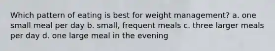 Which pattern of eating is best for weight management? a. one small meal per day b. small, frequent meals c. three larger meals per day d. one large meal in the evening