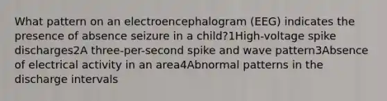 What pattern on an electroencephalogram (EEG) indicates the presence of absence seizure in a child?1High-voltage spike discharges2A three-per-second spike and wave pattern3Absence of electrical activity in an area4Abnormal patterns in the discharge intervals