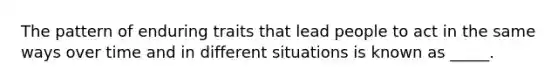 The pattern of enduring traits that lead people to act in the same ways over time and in different situations is known as _____.