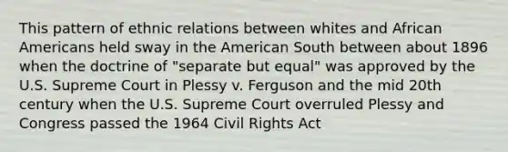 This pattern of ethnic relations between whites and African Americans held sway in the American South between about 1896 when the doctrine of "separate but equal" was approved by the U.S. Supreme Court in Plessy v. Ferguson and the mid 20th century when the U.S. Supreme Court overruled Plessy and Congress passed the 1964 Civil Rights Act