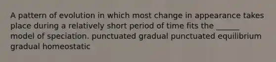 A pattern of evolution in which most change in appearance takes place during a relatively short period of time fits the ______ model of speciation. punctuated gradual punctuated equilibrium gradual homeostatic