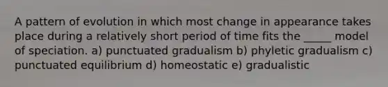 A pattern of evolution in which most change in appearance takes place during a relatively short period of time fits the _____ model of speciation. a) punctuated gradualism b) phyletic gradualism c) punctuated equilibrium d) homeostatic e) gradualistic