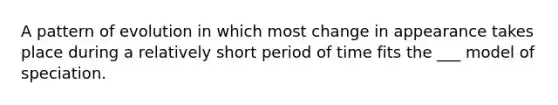 A pattern of evolution in which most change in appearance takes place during a relatively short period of time fits the ___ model of speciation.