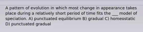 A pattern of evolution in which most change in appearance takes place during a relatively short period of time fits the ___ model of speciation. A) punctuated equilibrium B) gradual C) homeostatic D) punctuated gradual