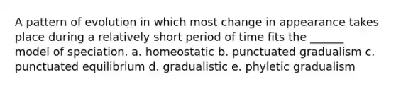 A pattern of evolution in which most change in appearance takes place during a relatively short period of time fits the ______ model of speciation. a. homeostatic b. punctuated gradualism c. punctuated equilibrium d. gradualistic e. phyletic gradualism