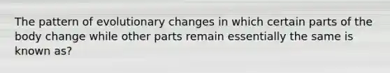 The pattern of evolutionary changes in which certain parts of the body change while other parts remain essentially the same is known as?