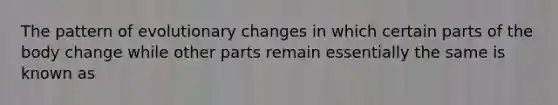 The pattern of evolutionary changes in which certain parts of the body change while other parts remain essentially the same is known as