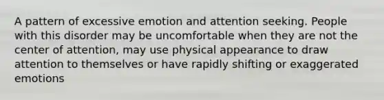 A pattern of excessive emotion and attention seeking. People with this disorder may be uncomfortable when they are not the center of attention, may use physical appearance to draw attention to themselves or have rapidly shifting or exaggerated emotions