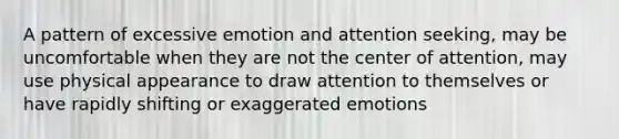 A pattern of excessive emotion and attention seeking, may be uncomfortable when they are not the center of attention, may use physical appearance to draw attention to themselves or have rapidly shifting or exaggerated emotions