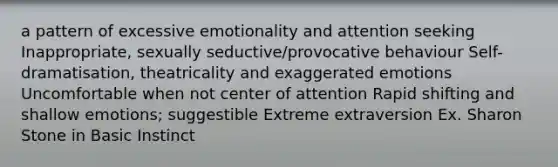 a pattern of excessive emotionality and attention seeking Inappropriate, sexually seductive/provocative behaviour Self-dramatisation, theatricality and exaggerated emotions Uncomfortable when not center of attention Rapid shifting and shallow emotions; suggestible Extreme extraversion Ex. Sharon Stone in Basic Instinct