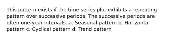 This pattern exists if the time series plot exhibits a repeating pattern over successive periods. The successive periods are often one-year intervals. a. Seasonal pattern b. Horizontal pattern c. Cyclical pattern d. Trend pattern