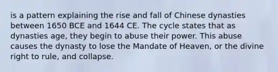 is a pattern explaining the rise and fall of Chinese dynasties between 1650 BCE and 1644 CE. The cycle states that as dynasties age, they begin to abuse their power. This abuse causes the dynasty to lose the Mandate of Heaven, or the divine right to rule, and collapse.