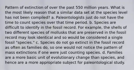 Pattern of extinction of over the past 550 million years. What is the most likely reason that a similar data set at the species level has not been compiled? a. Paleontologists just do not have the time to count species over that time period. b. Species are difficult to identify in the fossil record. For example, the shells of two different species of mollusks that are preserved in the fossil record may look identical and so would be considered a single fossil "species." c. Species do not go extinct in the fossil record as often as families do, so one would not notice the pattern of mass extinctions if one were just counting species. d. Families are a more basic unit of evolutionary change than species, and hence are a more appropriate subject for paleontological study.