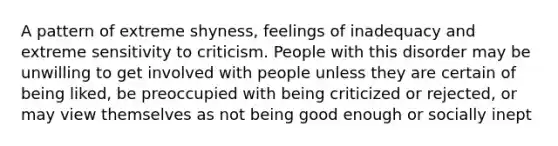 A pattern of extreme shyness, feelings of inadequacy and extreme sensitivity to criticism. People with this disorder may be unwilling to get involved with people unless they are certain of being liked, be preoccupied with being criticized or rejected, or may view themselves as not being good enough or socially inept