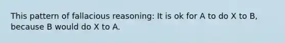 This pattern of fallacious reasoning: It is ok for A to do X to B, because B would do X to A.